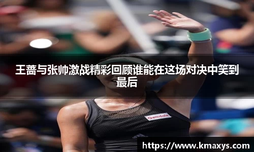 王蔷与张帅激战精彩回顾谁能在这场对决中笑到最后